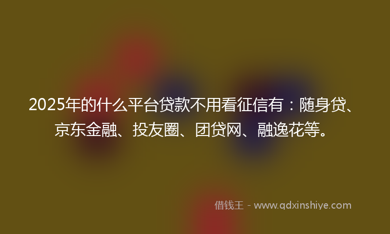 2025年的什么平台贷款不用看征信有：随身贷、京东金融、投友圈、团贷网、融逸花等。