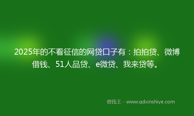 2025年的不看征信的网贷口子有：拍拍贷、微博借钱、51人品贷、e微贷、我来贷等。