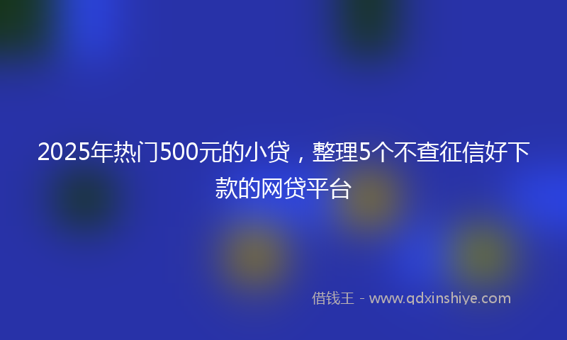 2025年热门500元的小贷，整理5个不查征信好下款的网贷平台