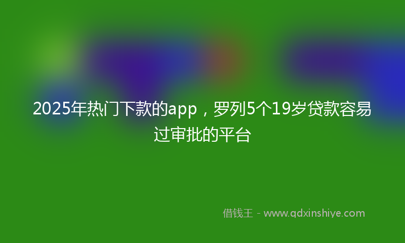 2025年热门下款的app，罗列5个19岁贷款容易过审批的平台
