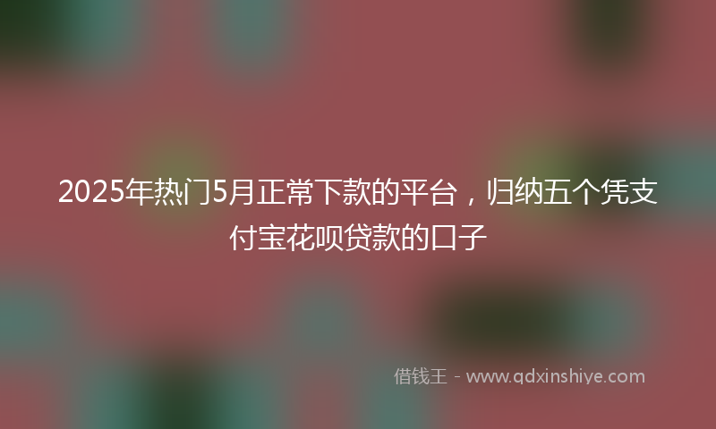 2025年热门5月正常下款的平台，归纳五个凭支付宝花呗贷款的口子