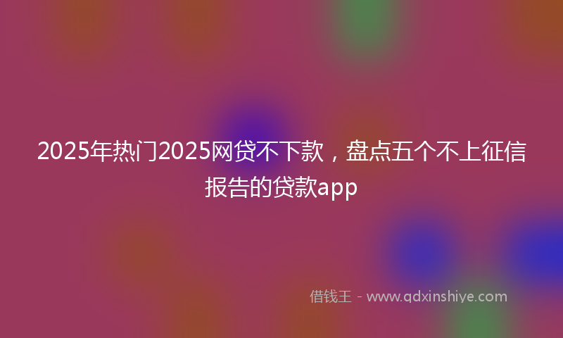 2025年热门2025网贷不下款，盘点五个不上征信报告的贷款app