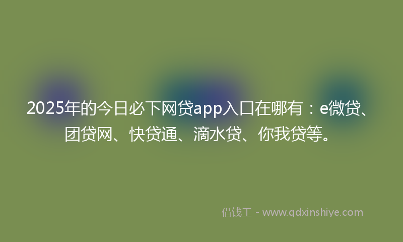 2025年的今日必下网贷app入口在哪有：e微贷、团贷网、快贷通、滴水贷、你我贷等。