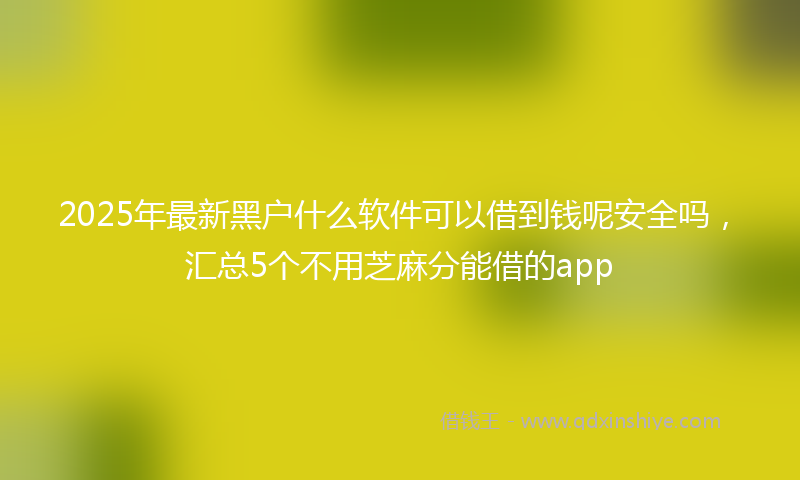 2025年最新黑户什么软件可以借到钱呢安全吗，汇总5个不用芝麻分能借的app