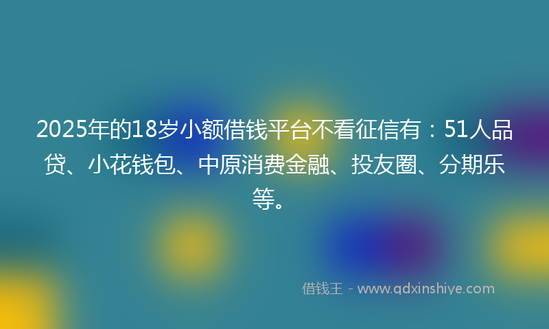 2025年的18岁小额借钱平台不看征信有：51人品贷、小花钱包、中原消费金融、投友圈、分期乐等。