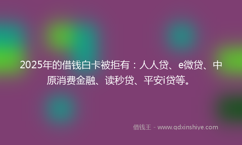 2025年的借钱白卡被拒有：人人贷、e微贷、中原消费金融、读秒贷、平安i贷等。