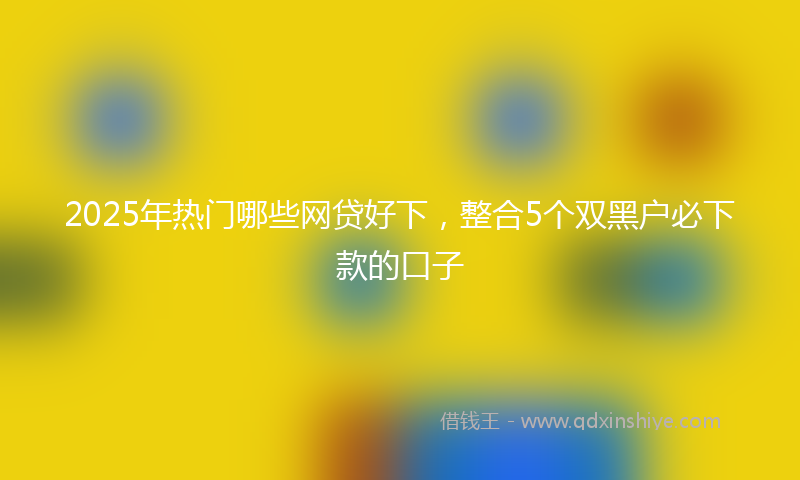 2025年热门哪些网贷好下，整合5个双黑户必下款的口子
