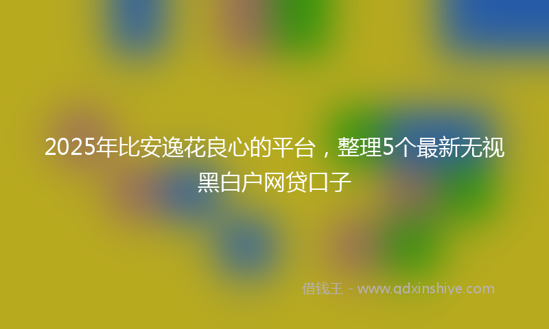 2025年比安逸花良心的平台，整理5个最新无视黑白户网贷口子