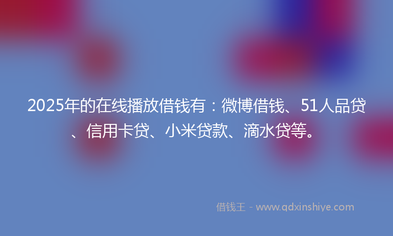 2025年的在线播放借钱有：微博借钱、51人品贷、信用卡贷、小米贷款、滴水贷等。