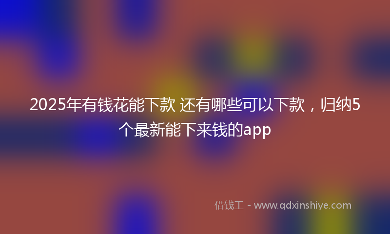 2025年有钱花能下款 还有哪些可以下款，归纳5个最新能下来钱的app