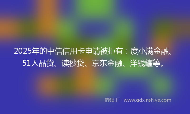 2025年的中信信用卡申请被拒有：度小满金融、51人品贷、读秒贷、京东金融、洋钱罐等。