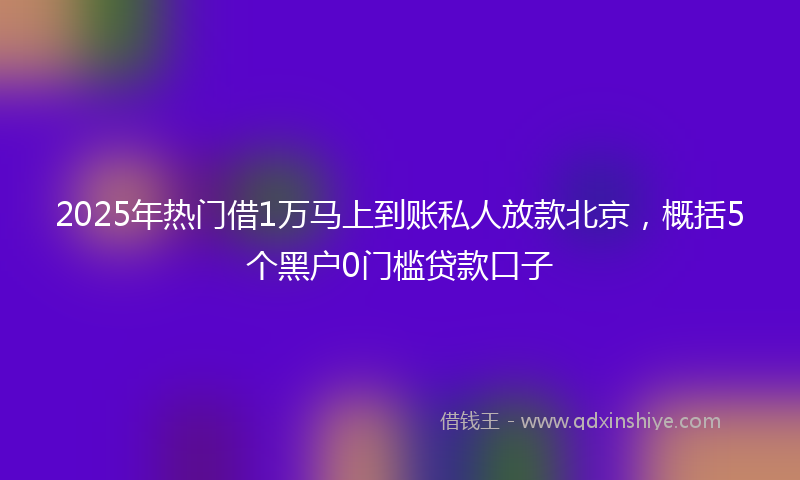 2025年热门借1万马上到账私人放款北京，概括5个黑户0门槛贷款口子