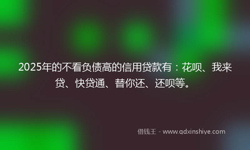 2025年的不看负债高的信用贷款有：花呗、我来贷、快贷通、替你还、还呗等。