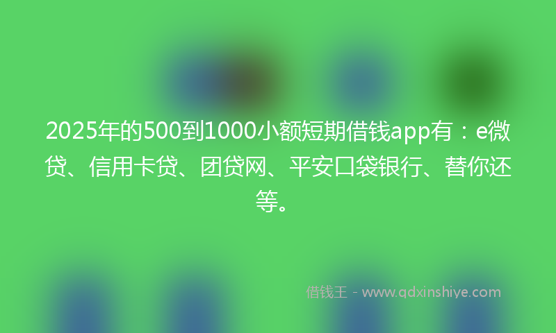 2025年的500到1000小额短期借钱app有：e微贷、信用卡贷、团贷网、平安口袋银行、替你还等。