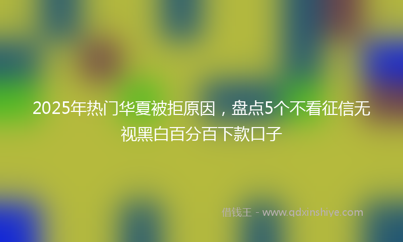 2025年热门华夏被拒原因，盘点5个不看征信无视黑白百分百下款口子