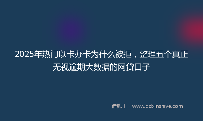 2025年热门以卡办卡为什么被拒，整理五个真正无视逾期大数据的网贷口子