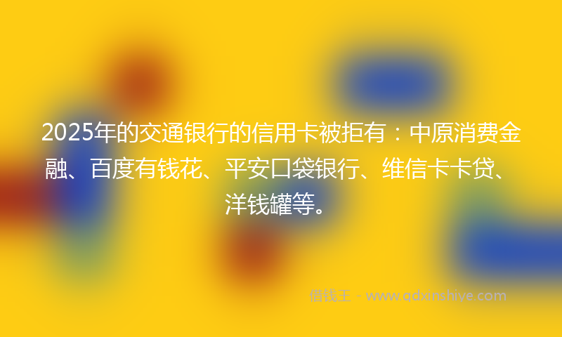 2025年的交通银行的信用卡被拒有：中原消费金融、百度有钱花、平安口袋银行、维信卡卡贷、洋钱罐等。