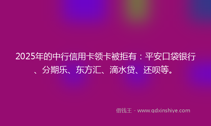 2025年的中行信用卡领卡被拒有：平安口袋银行、分期乐、东方汇、滴水贷、还呗等。