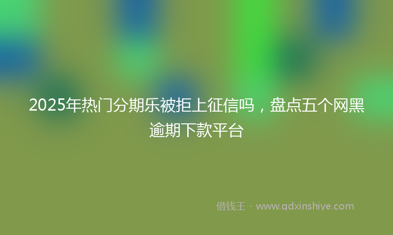 2025年热门分期乐被拒上征信吗，盘点五个网黑逾期下款平台
