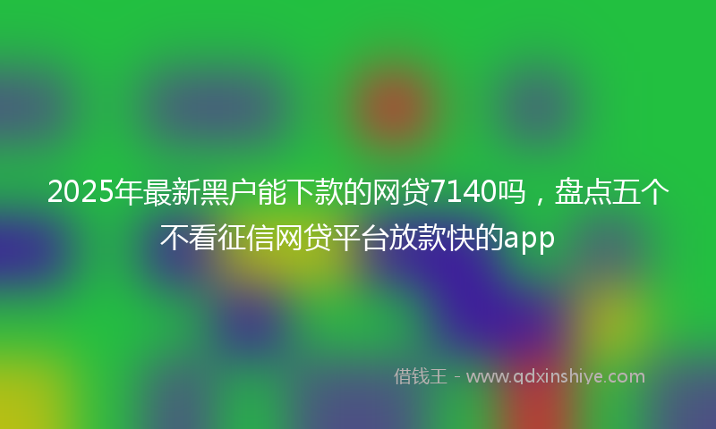 2025年最新黑户能下款的网贷7140吗，盘点五个不看征信网贷平台放款快的app