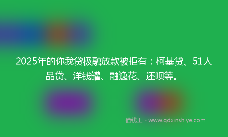 2025年的你我贷极融放款被拒有：柯基贷、51人品贷、洋钱罐、融逸花、还呗等。