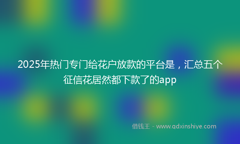 2025年热门专门给花户放款的平台是，汇总五个征信花居然都下款了的app