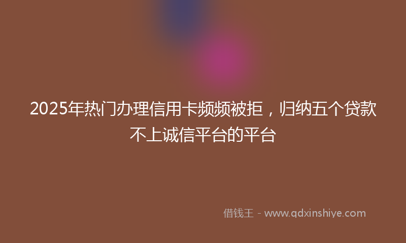 2025年热门办理信用卡频频被拒，归纳五个贷款不上诚信平台的平台
