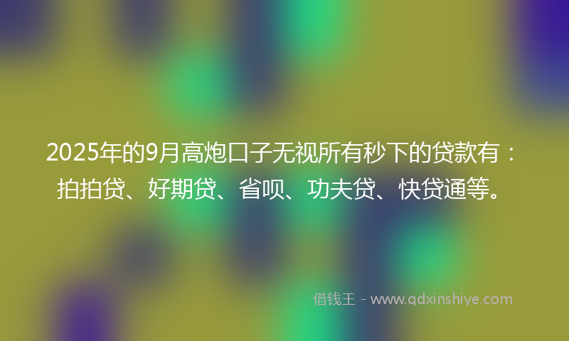 2025年的9月高炮口子无视所有秒下的贷款有：拍拍贷、好期贷、省呗、功夫贷、快贷通等。