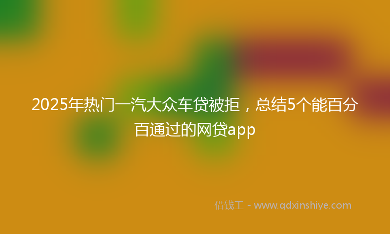 2025年热门一汽大众车贷被拒，总结5个能百分百通过的网贷app