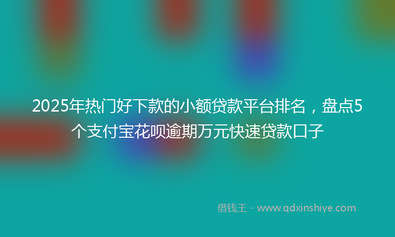 2025年热门好下款的小额贷款平台排名，盘点5个支付宝花呗逾期万元快速贷款口子