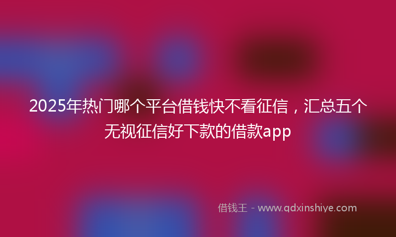 2025年热门哪个平台借钱快不看征信，汇总五个无视征信好下款的借款app