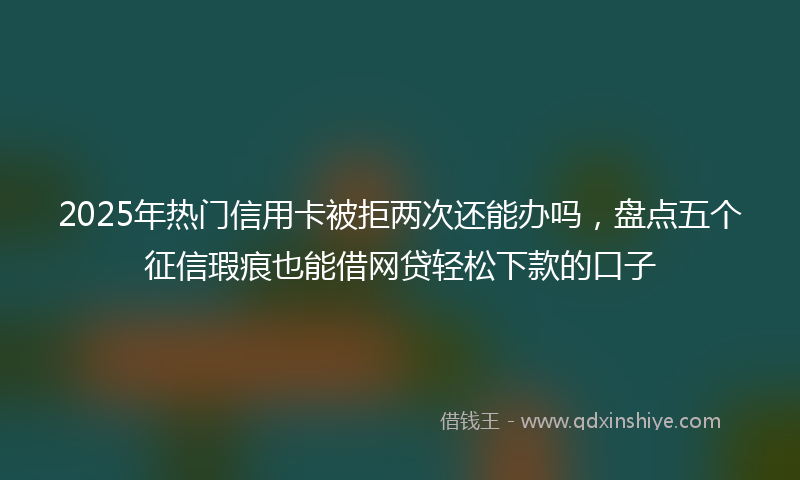 2025年热门信用卡被拒两次还能办吗，盘点五个征信瑕疵也能借网贷轻松下款的口子