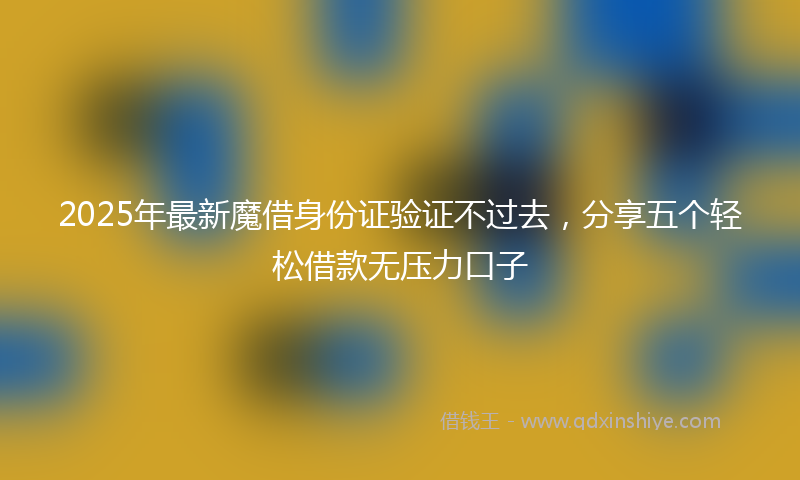 2025年最新魔借身份证验证不过去，分享五个轻松借款无压力口子
