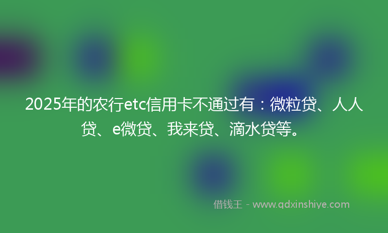 2025年的农行etc信用卡不通过有：微粒贷、人人贷、e微贷、我来贷、滴水贷等。