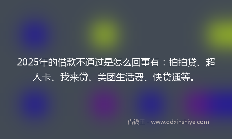 2025年的借款不通过是怎么回事有：拍拍贷、超人卡、我来贷、美团生活费、快贷通等。