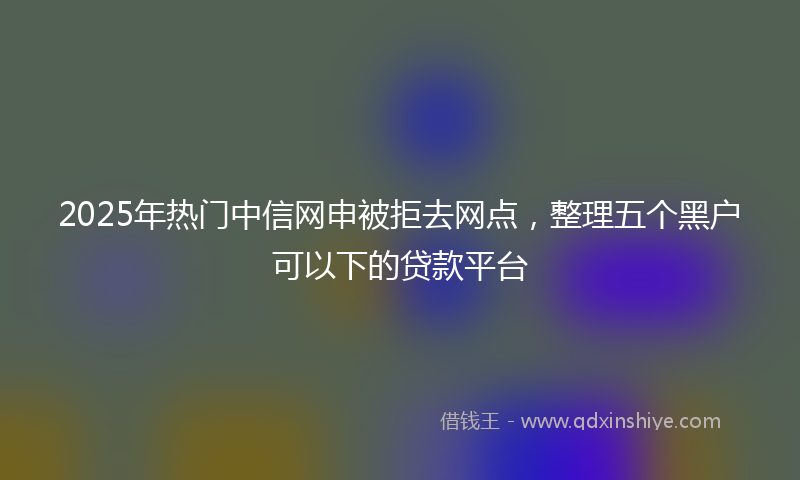 2025年热门中信网申被拒去网点，整理五个黑户可以下的贷款平台