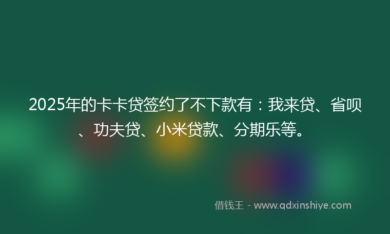2025年的卡卡贷签约了不下款有：我来贷、省呗、功夫贷、小米贷款、分期乐等。