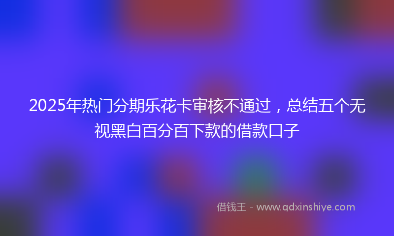 2025年热门分期乐花卡审核不通过，总结五个无视黑白百分百下款的借款口子