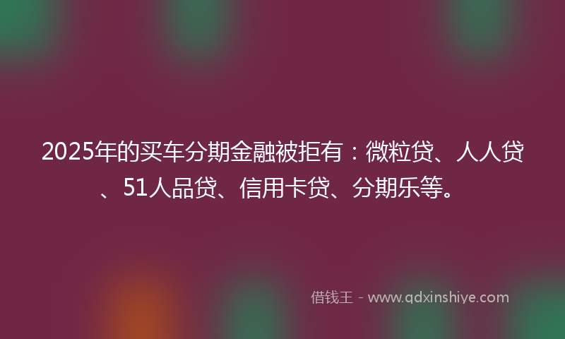2025年的买车分期金融被拒有：微粒贷、人人贷、51人品贷、信用卡贷、分期乐等。