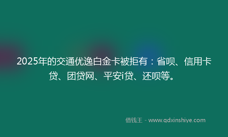 2025年的交通优逸白金卡被拒有：省呗、信用卡贷、团贷网、平安i贷、还呗等。