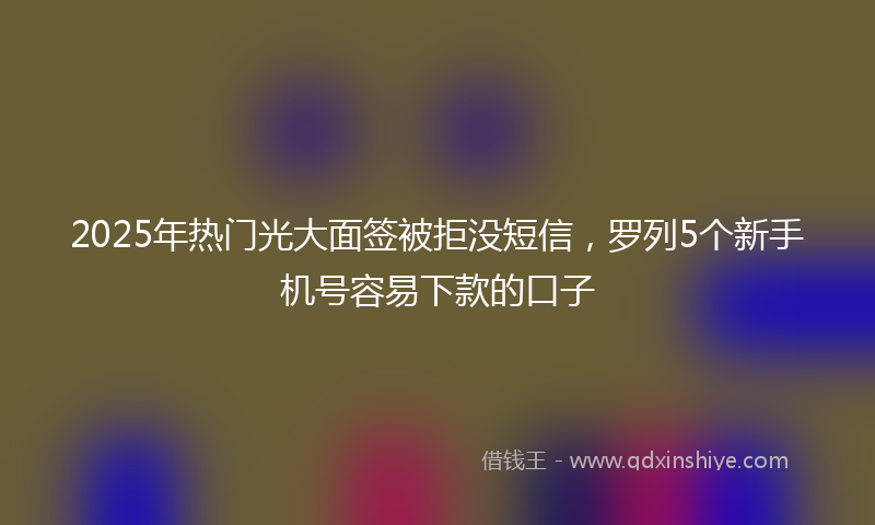 2025年热门光大面签被拒没短信，罗列5个新手机号容易下款的口子
