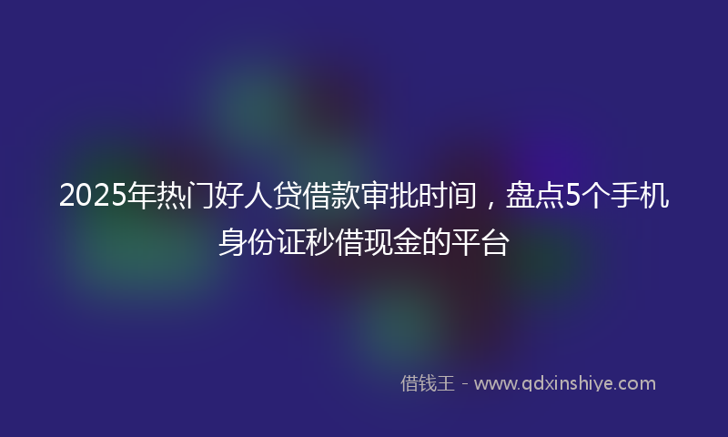 2025年热门好人贷借款审批时间，盘点5个手机身份证秒借现金的平台