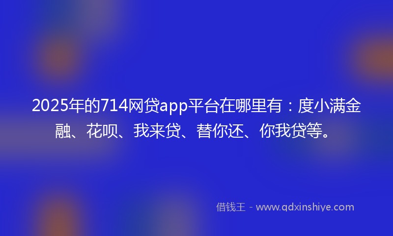 2025年的714网贷app平台在哪里有：度小满金融、花呗、我来贷、替你还、你我贷等。