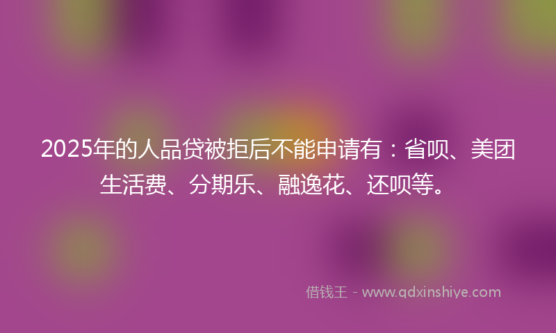 2025年的人品贷被拒后不能申请有：省呗、美团生活费、分期乐、融逸花、还呗等。