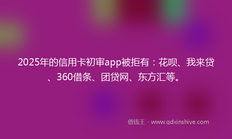 2025年的信用卡初审app被拒有：花呗、我来贷、360借条、团贷网、东方汇等。