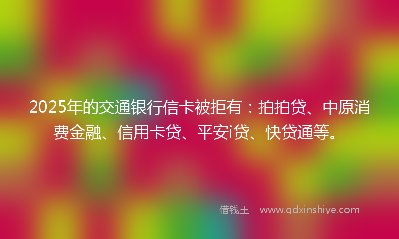 2025年的交通银行信卡被拒有：拍拍贷、中原消费金融、信用卡贷、平安i贷、快贷通等。