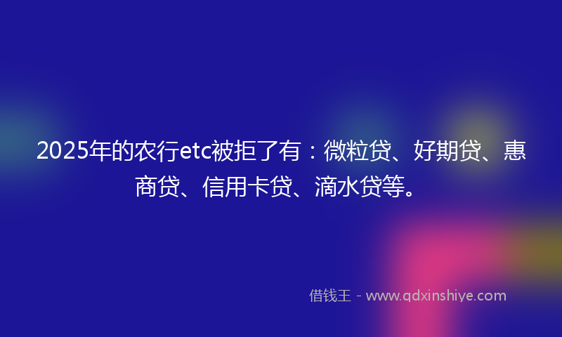 2025年的农行etc被拒了有：微粒贷、好期贷、惠商贷、信用卡贷、滴水贷等。