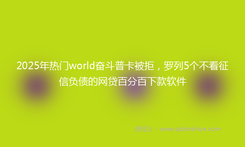 2025年热门world奋斗普卡被拒，罗列5个不看征信负债的网贷百分百下款软件