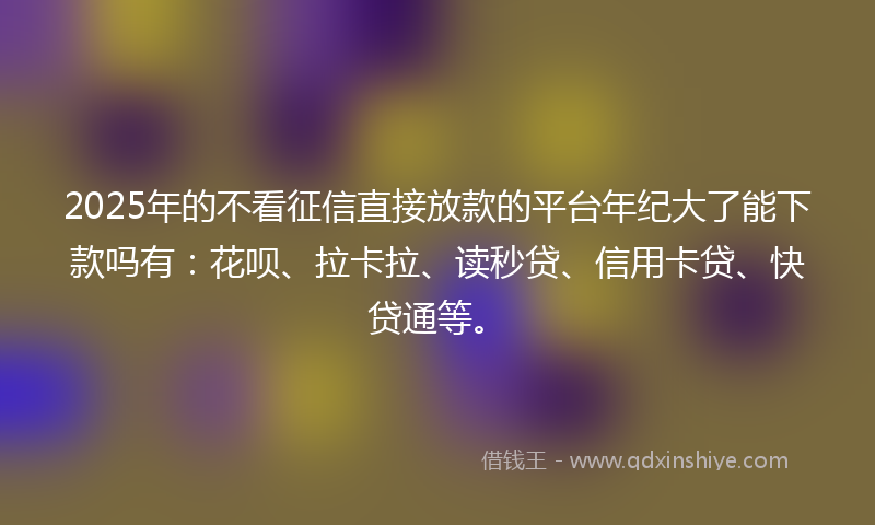 2025年的不看征信直接放款的平台年纪大了能下款吗有：花呗、拉卡拉、读秒贷、信用卡贷、快贷通等。