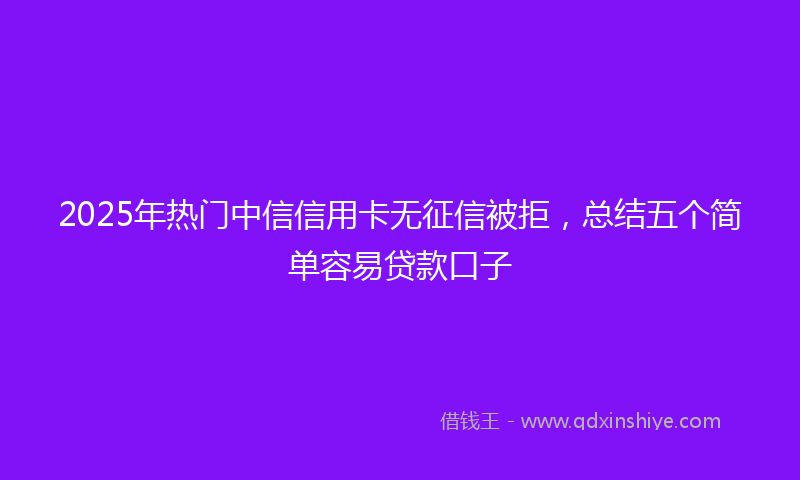 2025年热门中信信用卡无征信被拒，总结五个简单容易贷款口子